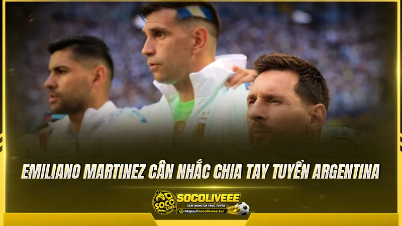 Emiliano Martinez cân nhắc chia tay tuyển Argentina